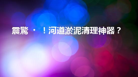 震驚！河道淤泥清理神器？好用嗎？
